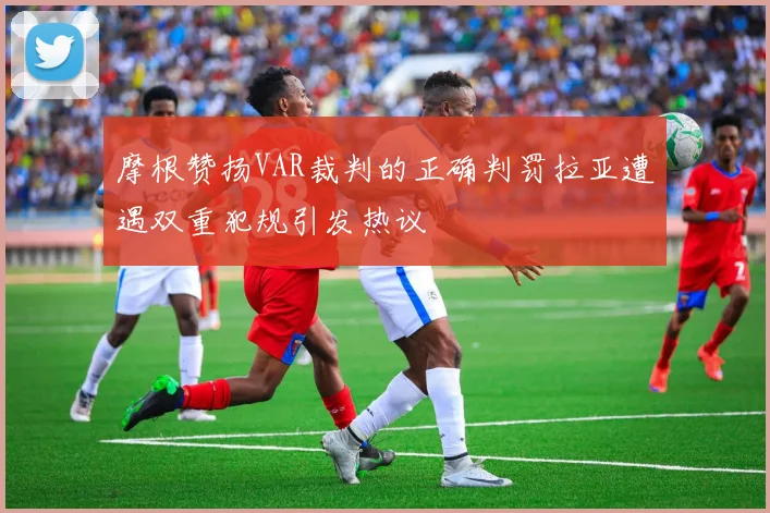 摩根赞扬VAR裁判的正确判罚拉亚遭遇双重犯规引发热议