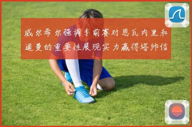 威尔希尔强调季前赛对恩瓦内里和道曼的重要性展现实力赢得塔帅信任