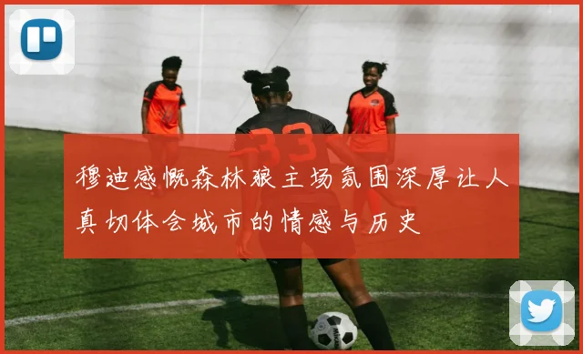 穆迪感慨森林狼主场氛围深厚让人真切体会城市的情感与历史