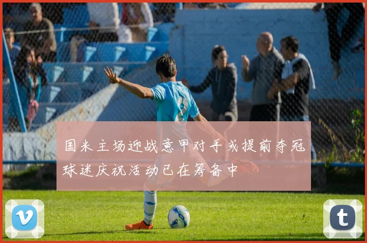 国米主场迎战意甲对手或提前夺冠球迷庆祝活动已在筹备中