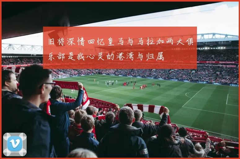 旧将深情回忆皇马与马拉加两大俱乐部是我心灵的港湾与归属