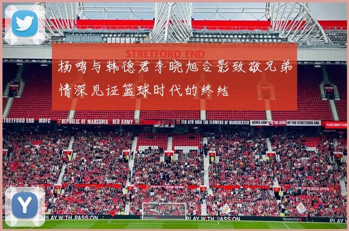 杨鸣与韩德君李晓旭合影致敬兄弟情深见证篮球时代的终结