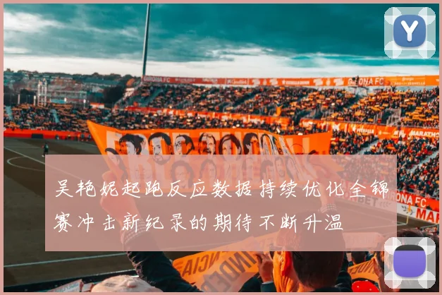 吴艳妮起跑反应数据持续优化全锦赛冲击新纪录的期待不断升温