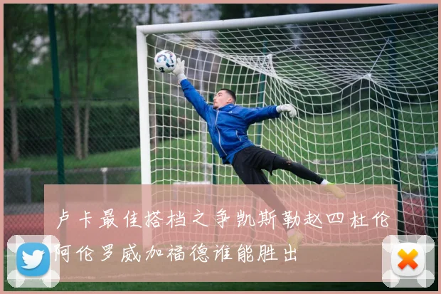 卢卡最佳搭档之争凯斯勒赵四杜伦阿伦罗威加福德谁能胜出