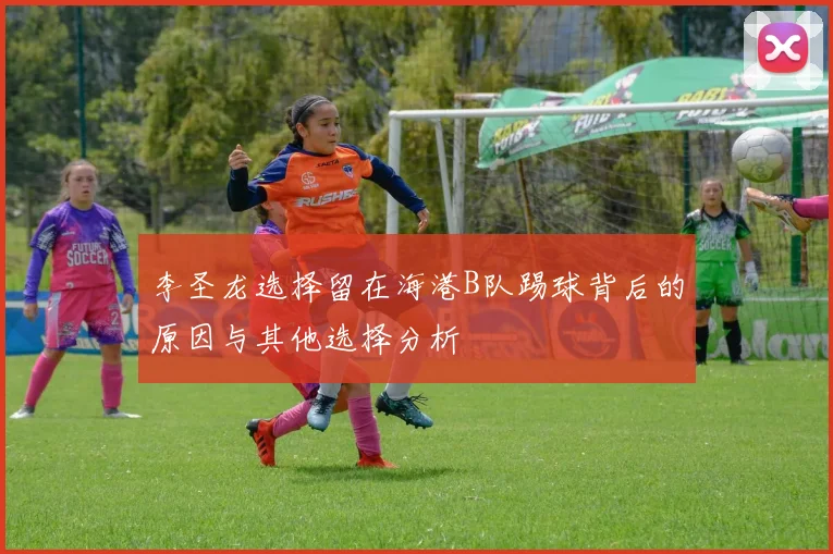 李圣龙选择留在海港B队踢球背后的原因与其他选择分析