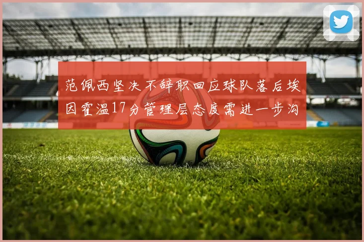 范佩西坚决不辞职回应球队落后埃因霍温17分管理层态度需进一步沟通