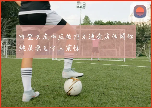 哈登女友回应被指光速夜店传闻称纯属谣言令人震惊