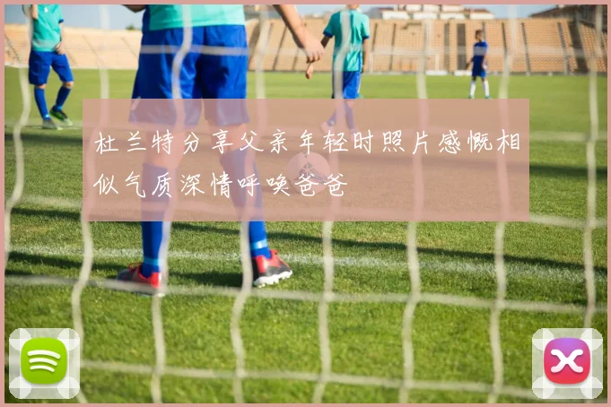杜兰特分享父亲年轻时照片感慨相似气质深情呼唤爸爸