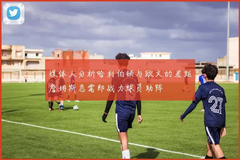 媒体人分析哈利伯顿与欧文的差距詹姆斯急需即战力球员助阵