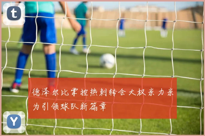 德泽尔比掌控热刺转会大权亲力亲为引领球队新篇章