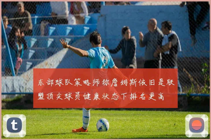 东部球队策略师称詹姆斯依旧是联盟顶尖球员健康状态下排名更高