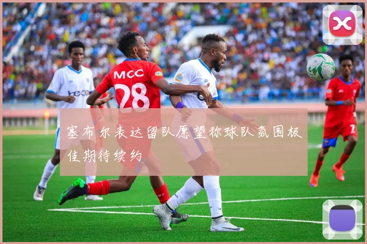 塞布尔表达留队愿望称球队氛围极佳期待续约