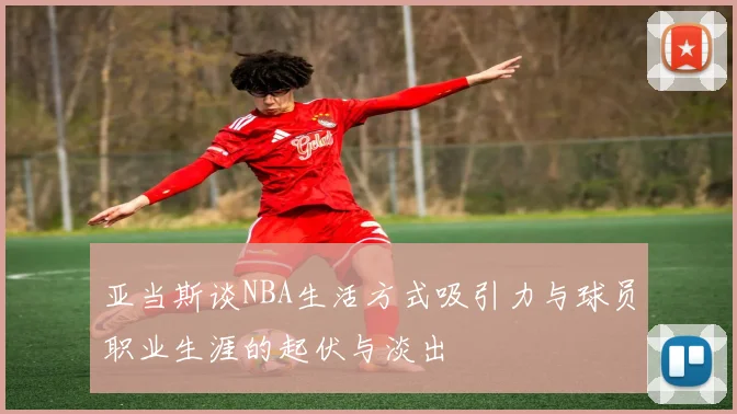 亚当斯谈NBA生活方式吸引力与球员职业生涯的起伏与淡出