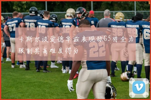 卡斯尔谈爱德华兹表现称G5将全力限制其高难度得分