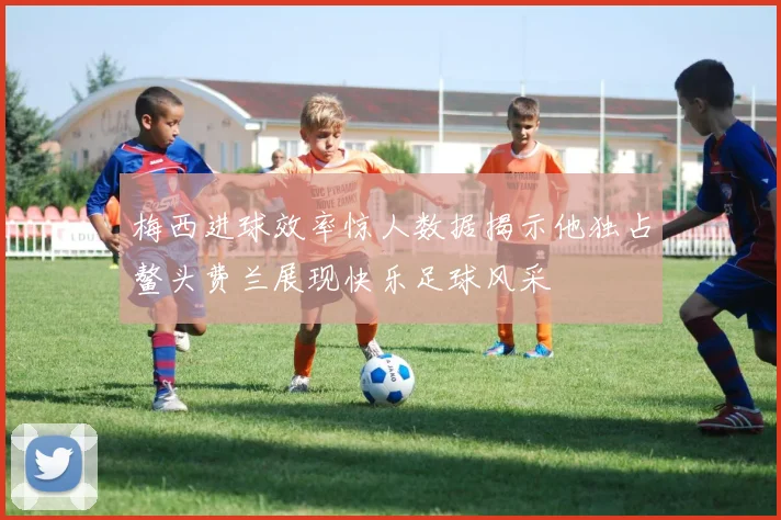 梅西进球效率惊人数据揭示他独占鳌头费兰展现快乐足球风采