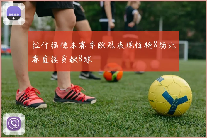 拉什福德本赛季欧冠表现惊艳8场比赛直接贡献8球