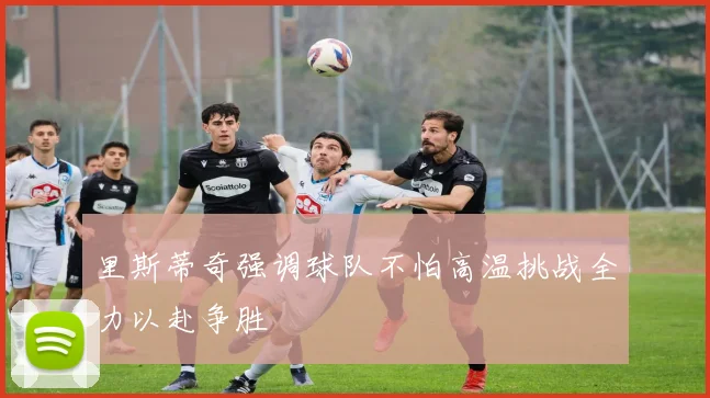里斯蒂奇强调球队不怕高温挑战全力以赴争胜
