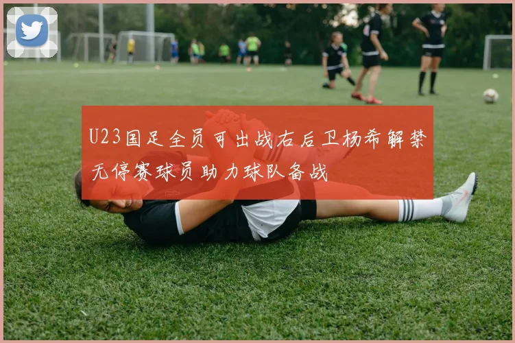 U23国足全员可出战右后卫杨希解禁无停赛球员助力球队备战