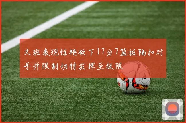 文班表现惊艳砍下17分7篮板隔扣对手并限制切特发挥至极限