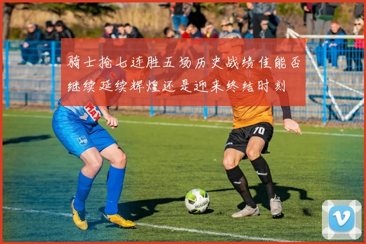 骑士抢七连胜五场历史战绩佳能否继续延续辉煌还是迎来终结时刻