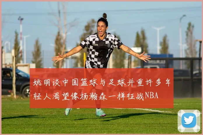 姚明谈中国篮球与足球并重许多年轻人渴望像杨瀚森一样征战NBA