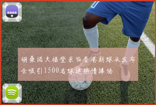 胡桑诺夫福登亲临香港新球衣发布会吸引1500名球迷热情捧场