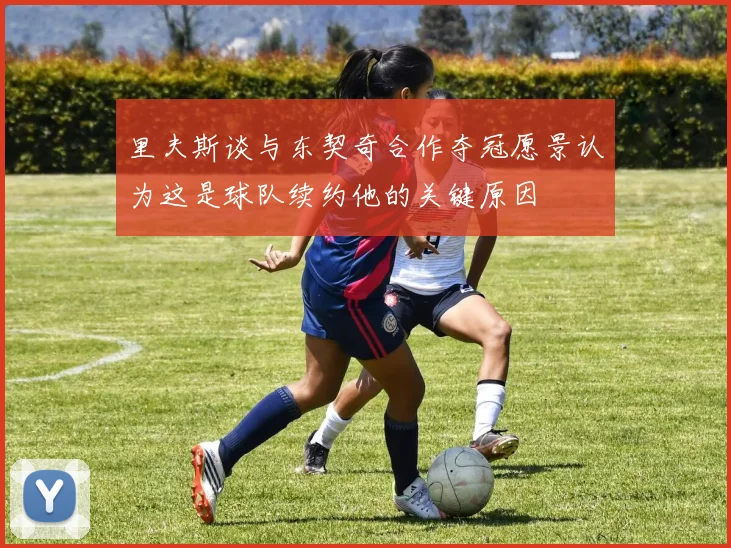 里夫斯谈与东契奇合作夺冠愿景认为这是球队续约他的关键原因