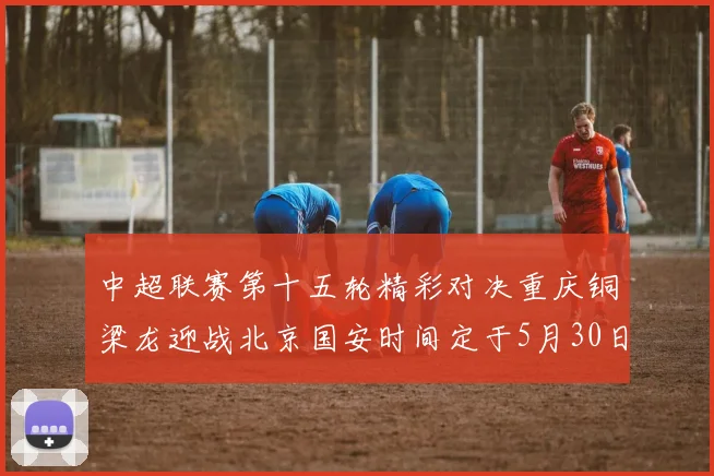 中超联赛第十五轮精彩对决重庆铜梁龙迎战北京国安时间定于5月30日20点