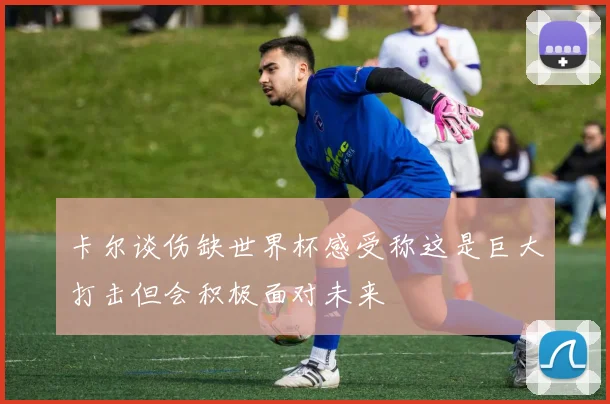 卡尔谈伤缺世界杯感受称这是巨大打击但会积极面对未来