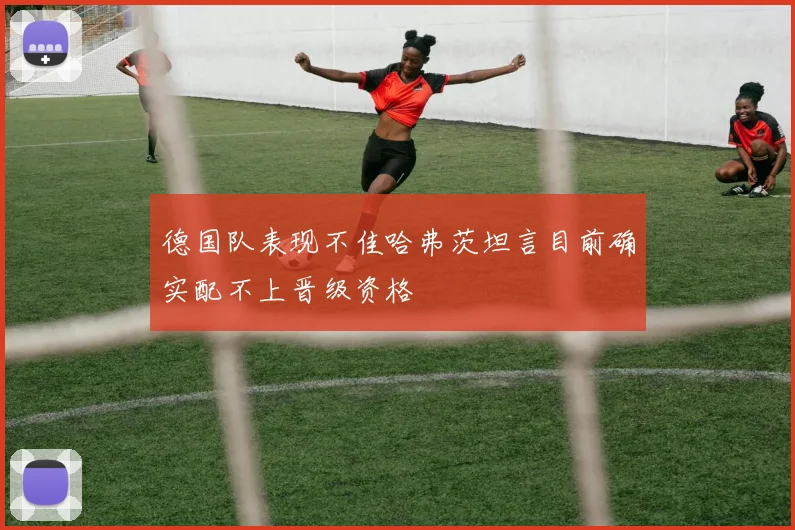 德国队表现不佳哈弗茨坦言目前确实配不上晋级资格